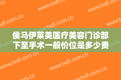 侯马伊莱美医疗美容门诊部下至手术一般价位是多少费用?可靠吗?