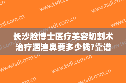 长沙脸博士医疗美容切割术治疗酒渣鼻要多少钱?靠谱吗?(激光手术治疗酒糟鼻)