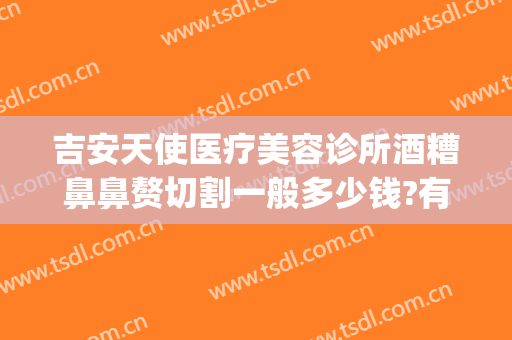 吉安天使医疗美容诊所酒糟鼻鼻赘切割一般多少钱?有哪些优势?(酒糟鼻整形术价格)