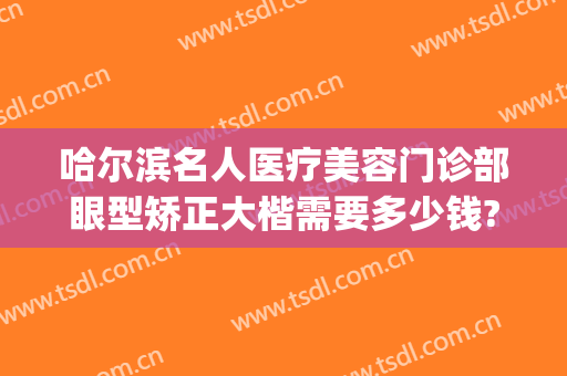 哈尔滨名人医疗美容门诊部眼型矫正大楷需要多少钱?有哪些优势?(哈尔滨眼部整形)