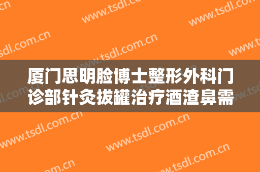 厦门思明脸博士整形外科门诊部针灸拔罐治疗酒渣鼻需要多少钱?有哪些优势?