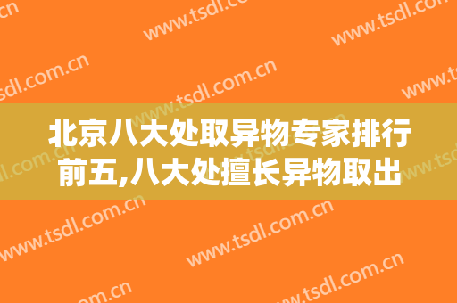 北京八大处取异物专家排行前五,八大处擅长异物取出的大夫(北京取异物权威医院)