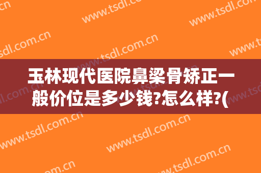 玉林现代医院鼻梁骨矫正一般价位是多少钱?怎么样?(鼻软骨矫正一般多少钱)