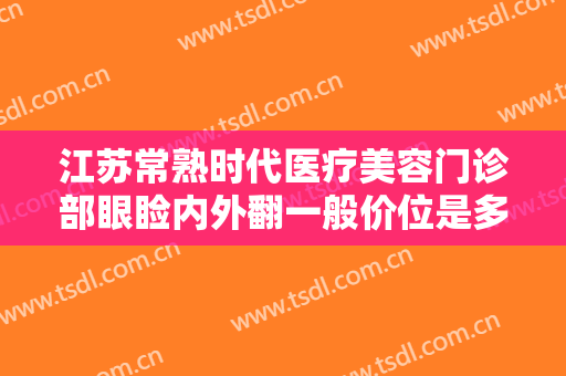 江苏常熟时代医疗美容门诊部眼睑内外翻一般价位是多少?有哪些优势?
