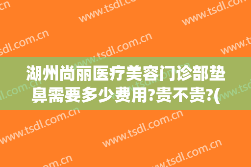 湖州尚丽医疗美容门诊部垫鼻需要多少费用?贵不贵?(湖州尚丽整形美容医院)
