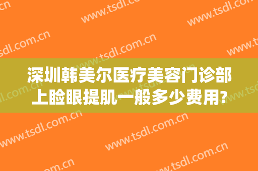深圳韩美尔医疗美容门诊部上睑眼提肌一般多少费用?可靠吗?(韩尔整形美容医院)