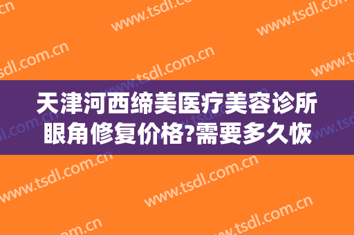 天津河西缔美医疗美容诊所眼角修复价格?需要多久恢复?(天津缔美尔医疗美容怎么样)