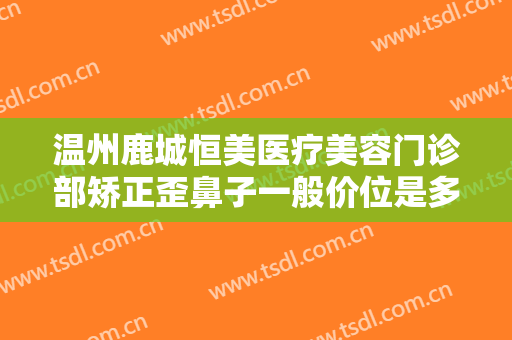 温州鹿城恒美医疗美容门诊部矫正歪鼻子一般价位是多少费用?多长时间恢复?