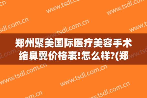 郑州聚美国际医疗美容手术缩鼻翼价格表!怎么样?(郑州聚美国际整形医院)