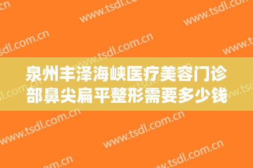 泉州丰泽海峡医疗美容门诊部鼻尖扁平整形需要多少钱?有哪些优势?(泉州海峡整形医院下颌角手术)