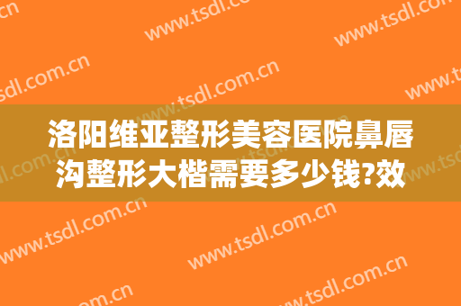 洛阳维亚整形美容医院鼻唇沟整形大楷需要多少钱?效果怎么样?(泪沟整形多少钱)