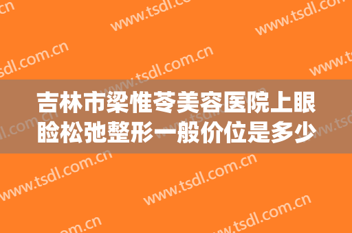 吉林市梁惟苓美容医院上眼睑松弛整形一般价位是多少钱?怎么样?(吉林市梁维玲整形医院电话)