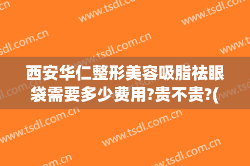 西安华仁整形美容吸脂祛眼袋需要多少费用?贵不贵?(眼袋脂肪抽脂要多少钱)