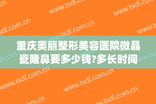 重庆奥丽整形美容医院微晶瓷隆鼻要多少钱?多长时间恢复?(重庆奥妃整形医院地址)