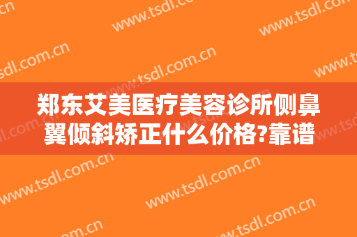 郑东艾美医疗美容诊所侧鼻翼倾斜矫正什么价格?靠谱吗?
