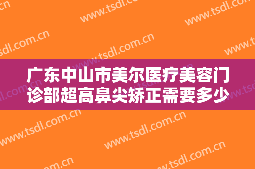 广东中山市美尔医疗美容门诊部超高鼻尖矫正需要多少钱?有哪些优势?
