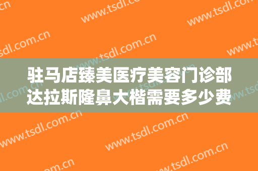 驻马店臻美医疗美容门诊部达拉斯隆鼻大楷需要多少费用?贵不贵?(驻马店臻美整形)