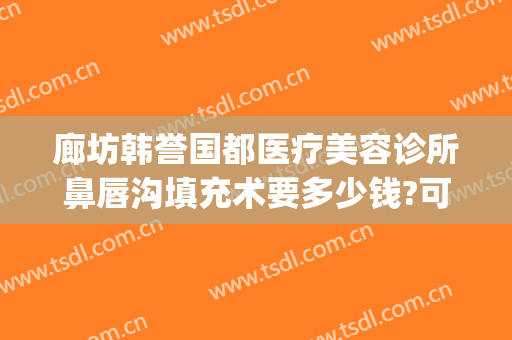 廊坊韩誉国都医疗美容诊所鼻唇沟填充术要多少钱?可靠吗?(北京韩誉国都医疗美容诊所怎么样)