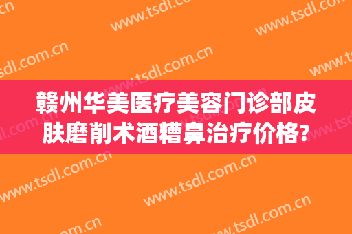 赣州华美医疗美容门诊部皮肤磨削术酒糟鼻治疗价格?怎么样?(赣州华美整形美容医院电话)