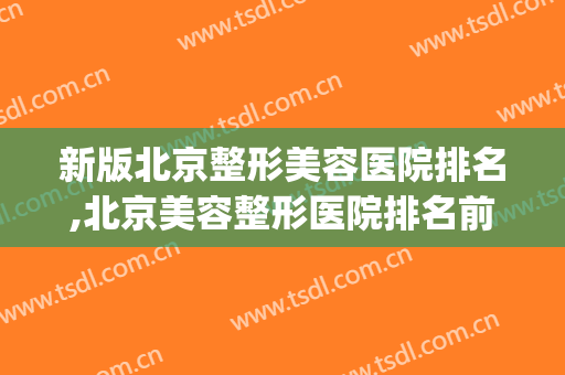 新版北京整形美容医院排名,北京美容整形医院排名前十(北京整形医院排名前三)