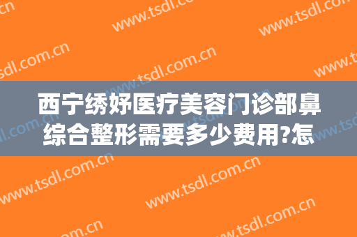 西宁绣妤医疗美容门诊部鼻综合整形需要多少费用?怎么样?(西宁绣妤医疗美容评价)