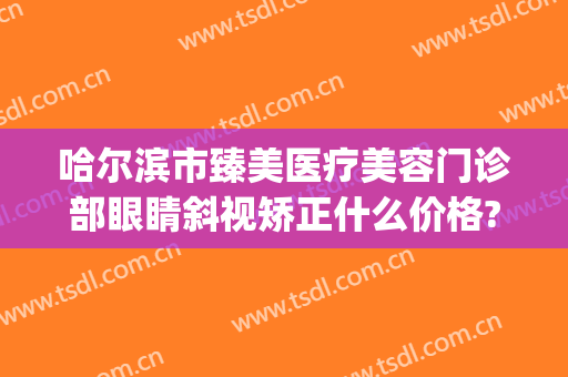 哈尔滨市臻美医疗美容门诊部眼睛斜视矫正什么价格?需要多久恢复?(哈尔滨臻美整形医院)