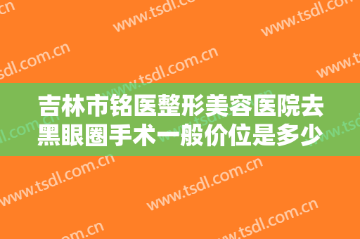 吉林市铭医整形美容医院去黑眼圈手术一般价位是多少费用?需要多久恢复?