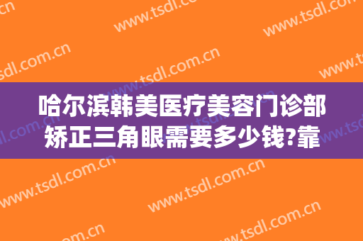 哈尔滨韩美医疗美容门诊部矫正三角眼需要多少钱?靠谱吗?(哈尔滨做眼睛矫正手术最好的医院)