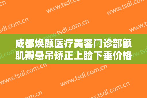 成都焕颜医疗美容门诊部额肌瓣悬吊矫正上睑下垂价格表!需要多久恢复?