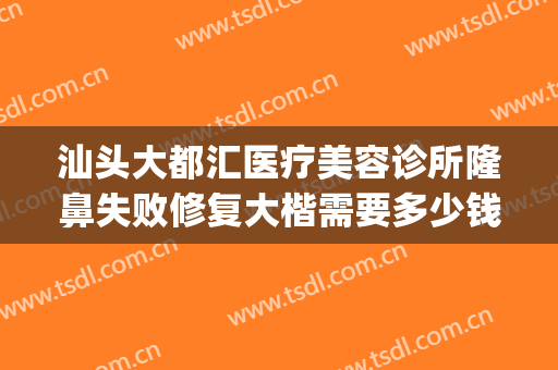 汕头大都汇医疗美容诊所隆鼻失败修复大楷需要多少钱?靠谱吗?(汕尾整容医院哪家好)