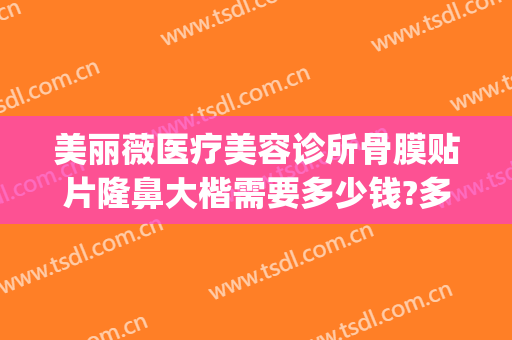 美丽薇医疗美容诊所骨膜贴片隆鼻大楷需要多少钱?多长时间恢复?(隆鼻修复价钱是多少)