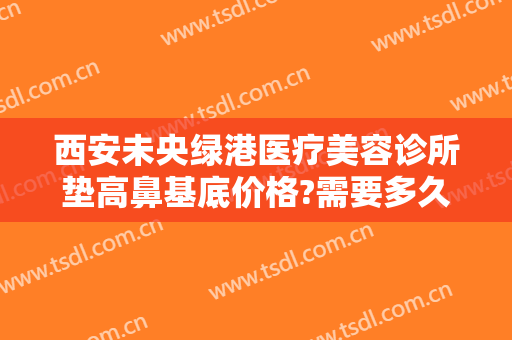 西安未央绿港医疗美容诊所垫高鼻基底价格?需要多久恢复?