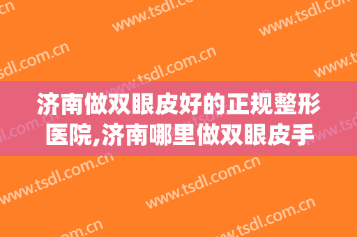 济南做双眼皮好的正规整形医院,济南哪里做双眼皮手术好？(济南做双眼皮最好的医院)