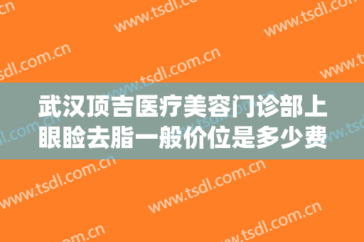 武汉顶吉医疗美容门诊部上眼睑去脂一般价位是多少费用?可靠吗?(武汉顶吉整形美容医院怎么样)
