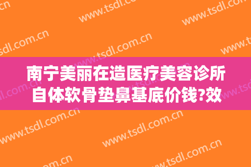 南宁美丽在造医疗美容诊所自体软骨垫鼻基底价钱?效果怎么样?(南宁美丽在造医疗美容机构简介)