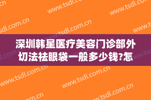 深圳韩星医疗美容门诊部外切法祛眼袋一般多少钱?怎么样?(韩式微创去眼袋怎么做)