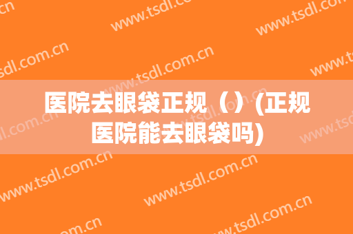 医院去眼袋正规（）(正规医院能去眼袋吗)
