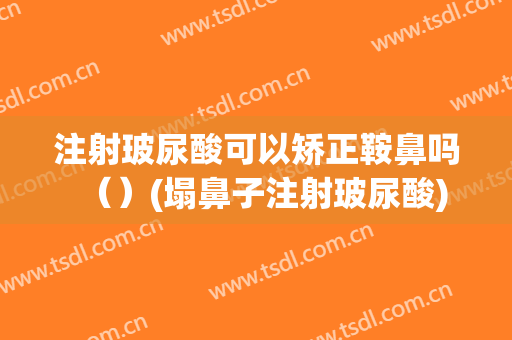 注射玻尿酸可以矫正鞍鼻吗（）(塌鼻子注射玻尿酸)