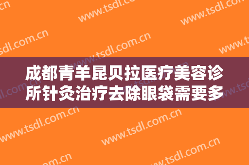 成都青羊昆贝拉医疗美容诊所针灸治疗去除眼袋需要多少费用?多长时间恢复?