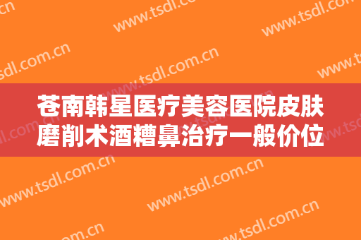 苍南韩星医疗美容医院皮肤磨削术酒糟鼻治疗一般价位是多少钱?贵不贵?