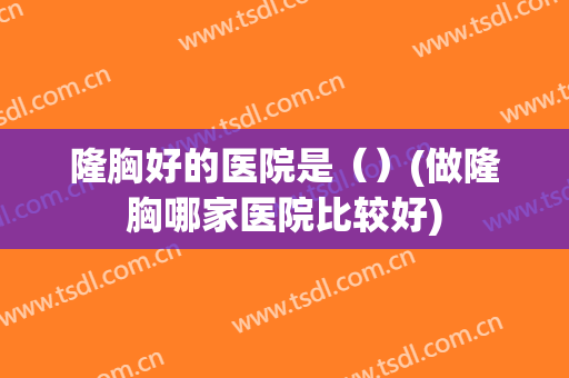 隆胸好的医院是（）(做隆胸哪家医院比较好)