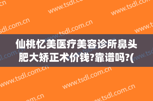 仙桃忆美医疗美容诊所鼻头肥大矫正术价钱?靠谱吗?(仙游整形医院)