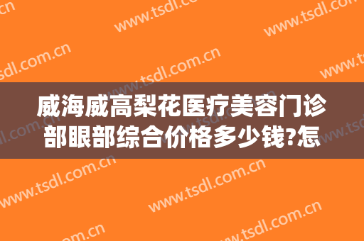 威海威高梨花医疗美容门诊部眼部综合价格多少钱?怎么样?(威海威高整容医院)
