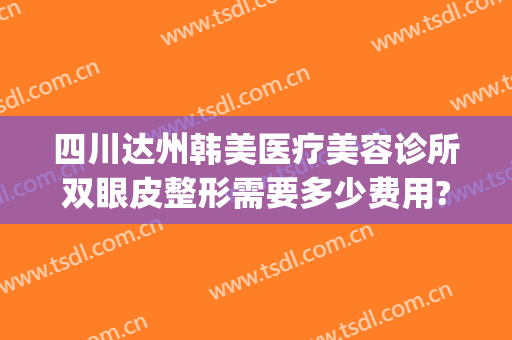 四川达州韩美医疗美容诊所双眼皮整形需要多少费用?效果怎么样?(达州韩美医疗美容医院)