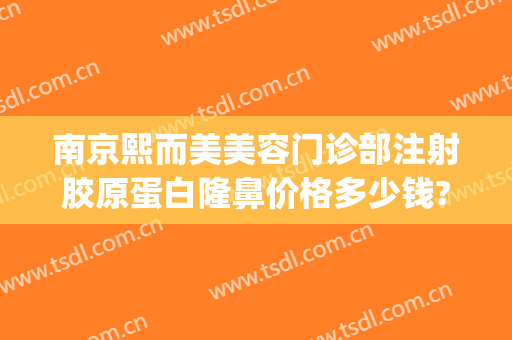 南京熙而美美容门诊部注射胶原蛋白隆鼻价格多少钱?可靠吗?(南京韩熙医疗美容医院医生)