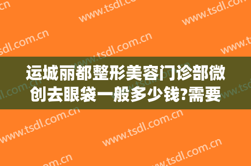 运城丽都整形美容门诊部微创去眼袋一般多少钱?需要多久恢复?(运城哪家医院祛眼袋好)