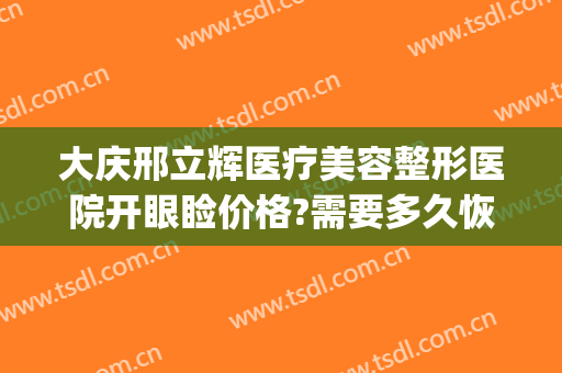 大庆邢立辉医疗美容整形医院开眼睑价格?需要多久恢复?(大庆邢立辉医疗美容怎么样)