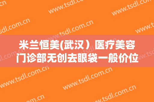 米兰恒美(武汉）医疗美容门诊部无创去眼袋一般价位是多少?需要多久恢复?