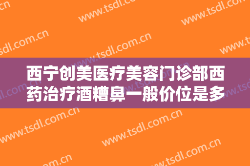 西宁创美医疗美容门诊部西药治疗酒糟鼻一般价位是多少钱?需要多久恢复?
