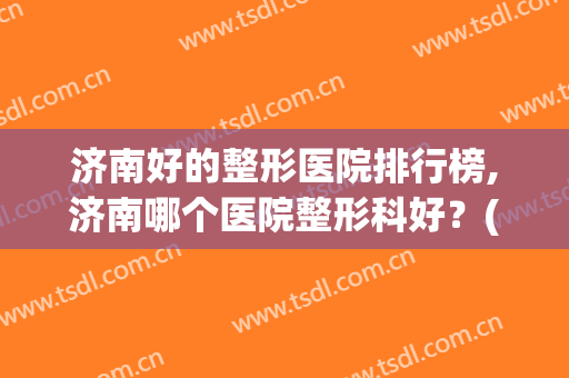 济南好的整形医院排行榜,济南哪个医院整形科好？(济南排名第一的整形医院)